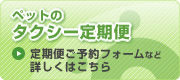 ペットのタクシー定期便
定期便ご予約フォームなど
詳しくはこちら